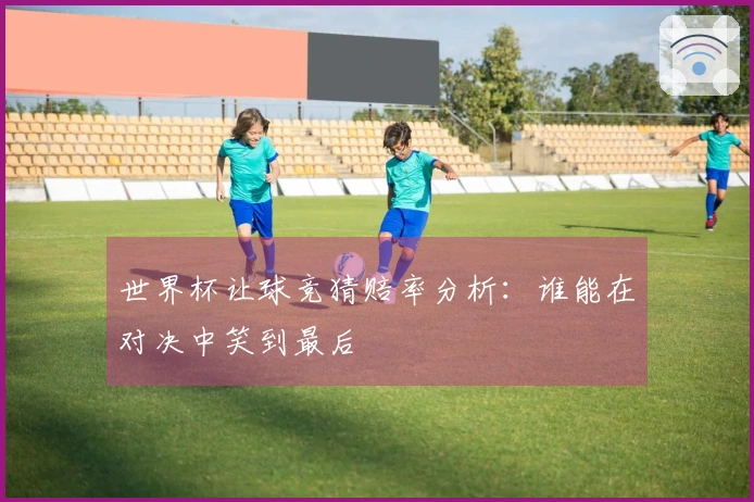 世界杯让球竞猜赔率分析：谁能在对决中笑到最后